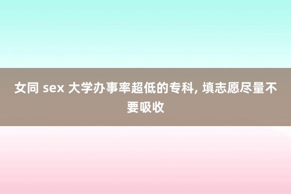 女同 sex 大学办事率超低的专科, 填志愿尽量不要吸收