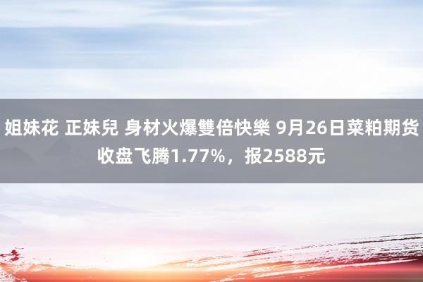 姐妹花 正妹兒 身材火爆雙倍快樂 9月26日菜粕期货收盘飞腾1.77%，报2588元