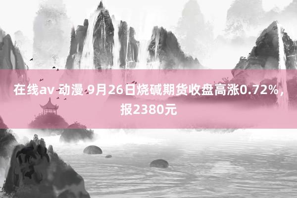 在线av 动漫 9月26日烧碱期货收盘高涨0.72%，报2380元