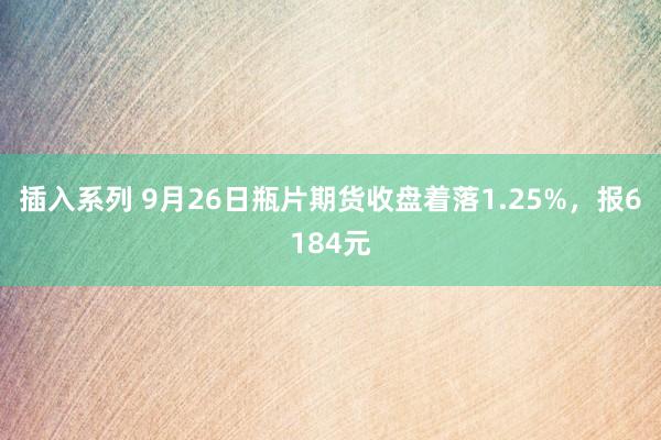 插入系列 9月26日瓶片期货收盘着落1.25%，报6184元