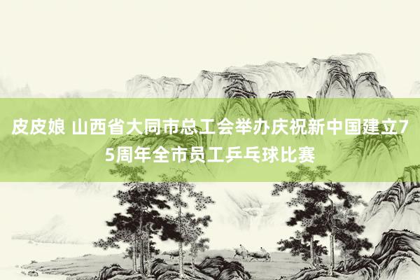 皮皮娘 山西省大同市总工会举办庆祝新中国建立75周年全市员工乒乓球比赛