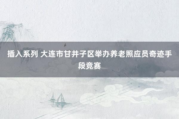 插入系列 大连市甘井子区举办养老照应员奇迹手段竞赛