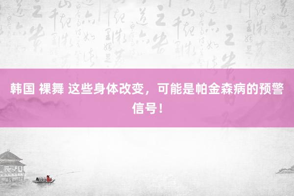 韩国 裸舞 这些身体改变，可能是帕金森病的预警信号！