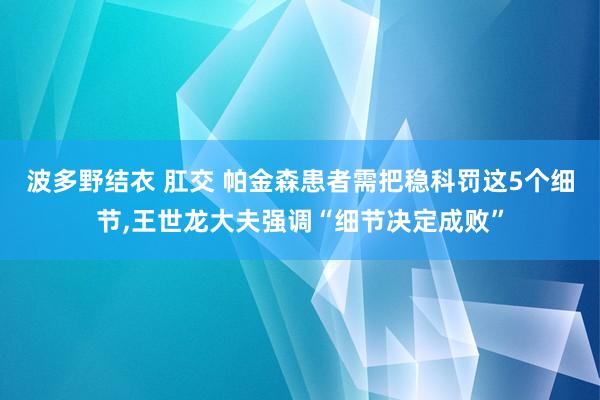 波多野结衣 肛交 帕金森患者需把稳科罚这5个细节,王世龙大夫强调“细节决定成败”