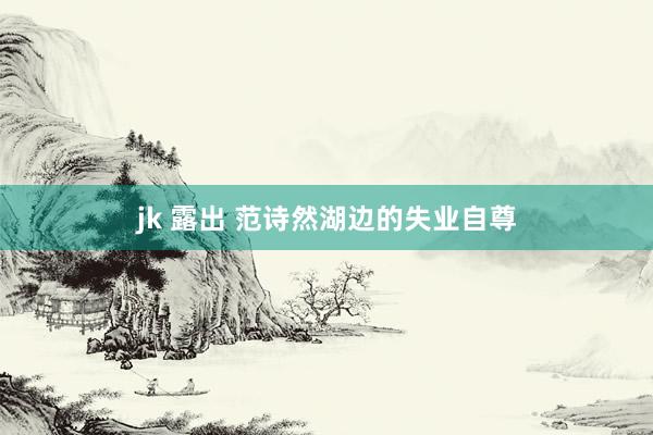 jk 露出 范诗然湖边的失业自尊