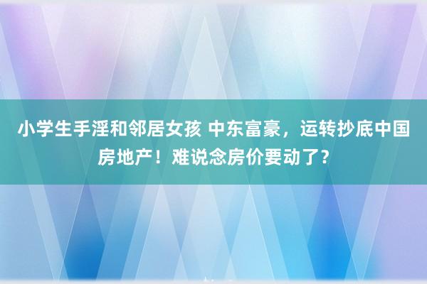 小学生手淫和邻居女孩 中东富豪，运转抄底中国房地产！难说念房价要动了？