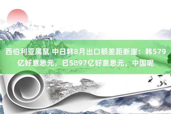 西伯利亚属鼠 中日韩8月出口额差距断崖：韩579亿好意思元，日5897亿好意思元，中国呢