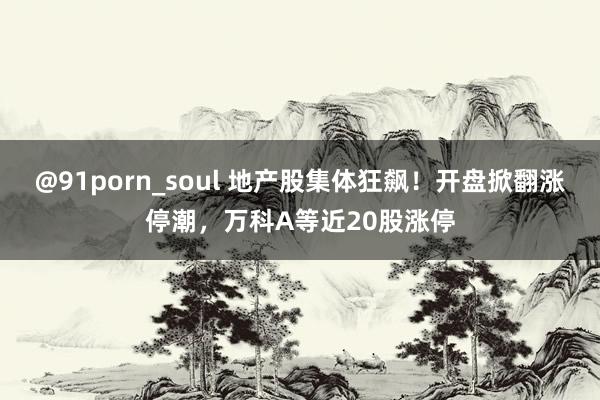 @91porn_soul 地产股集体狂飙！开盘掀翻涨停潮，万科A等近20股涨停