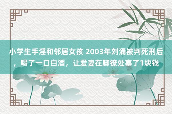 小学生手淫和邻居女孩 2003年刘涌被判死刑后，喝了一口白酒，让爱妻在脚镣处塞了1块钱