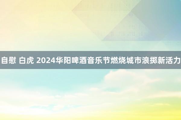 自慰 白虎 2024华阳啤酒音乐节燃烧城市浪掷新活力