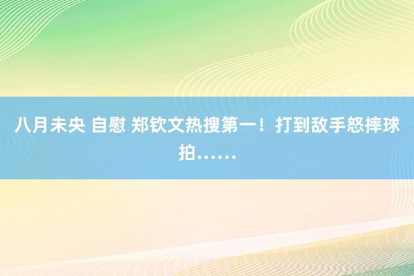 八月未央 自慰 郑钦文热搜第一！打到敌手怒摔球拍……