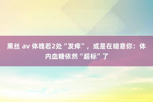 黑丝 av 体魄若2处“发痒”，或是在暗意你：体内血糖依然“超标”了