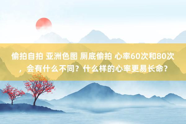 偷拍自拍 亚洲色图 厕底偷拍 心率60次和80次，会有什么不同？什么样的心率更易长命？