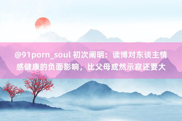 @91porn_soul 初次阐明：读博对东谈主情感健康的负面影响，比父母或然示寂还要大