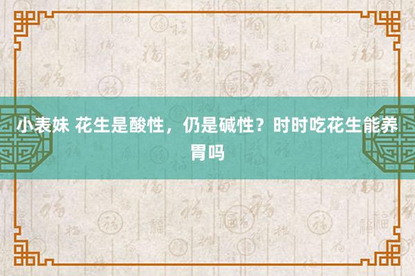 小表妹 花生是酸性，仍是碱性？时时吃花生能养胃吗