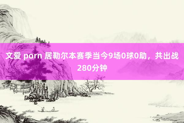 文爱 porn 居勒尔本赛季当今9场0球0助，共出战280分钟