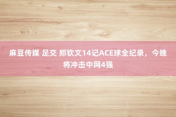 麻豆传媒 足交 郑钦文14记ACE球全纪录，今晚将冲击中网4强