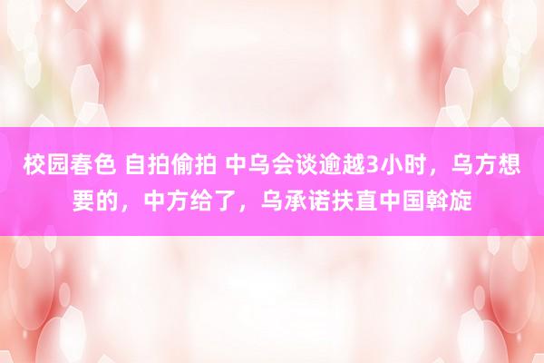 校园春色 自拍偷拍 中乌会谈逾越3小时，乌方想要的，中方给了，乌承诺扶直中国斡旋