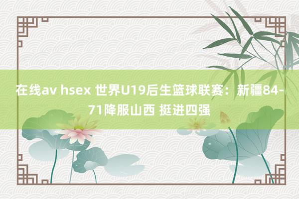 在线av hsex 世界U19后生篮球联赛：新疆84-71降服山西 挺进四强