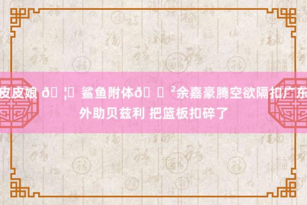 皮皮娘 🦈鲨鱼附体😲余嘉豪腾空欲隔扣广东外助贝兹利 把篮板扣碎了