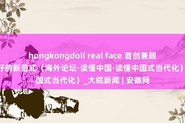 hongkongdoll real face 首创兼顾本国繁荣与环球讨好的新范式（海外论坛·读懂中国·读懂中国式当代化）_大皖新闻 | 安徽网