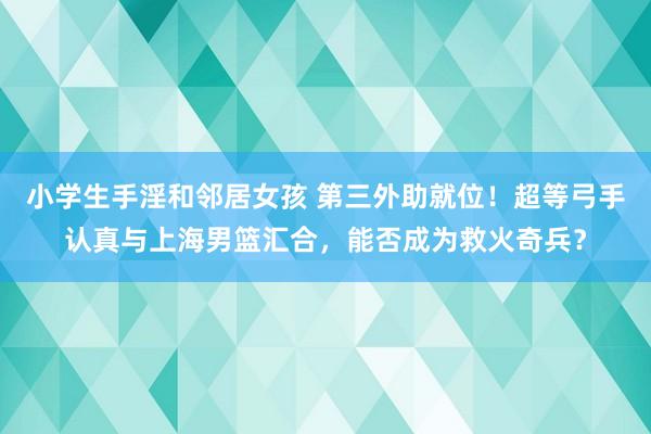 小学生手淫和邻居女孩 第三外助就位！超等弓手认真与上海男篮汇合，能否成为救火奇兵？