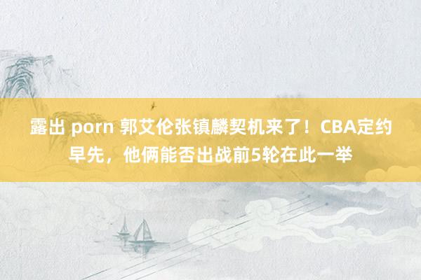 露出 porn 郭艾伦张镇麟契机来了！CBA定约早先，他俩能否出战前5轮在此一举