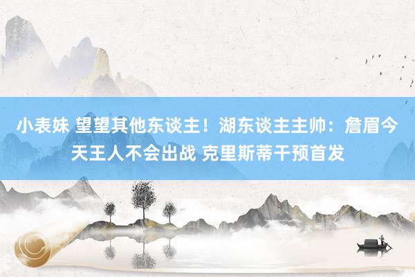 小表妹 望望其他东谈主！湖东谈主主帅：詹眉今天王人不会出战 克里斯蒂干预首发