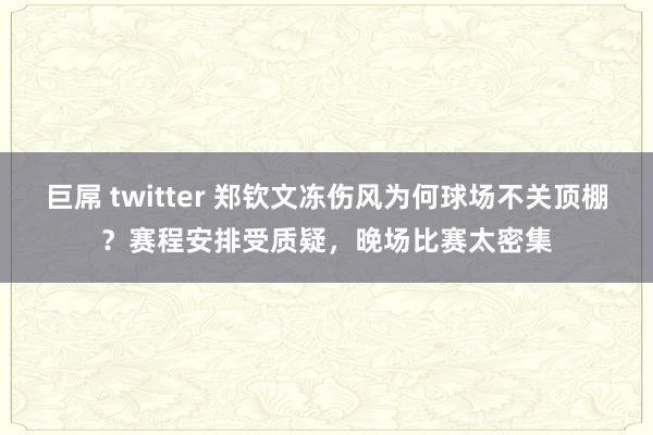 巨屌 twitter 郑钦文冻伤风为何球场不关顶棚？赛程安排受质疑，晚场比赛太密集