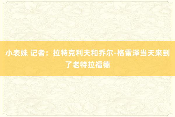 小表妹 记者：拉特克利夫和乔尔-格雷泽当天来到了老特拉福德