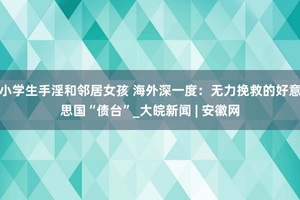 小学生手淫和邻居女孩 海外深一度：无力挽救的好意思国“债台”_大皖新闻 | 安徽网