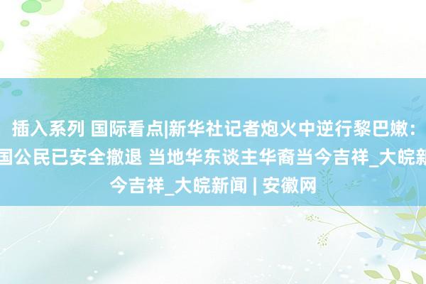 插入系列 国际看点|新华社记者炮火中逆行黎巴嫩：200余名中国公民已安全撤退 当地华东谈主华裔当今吉祥_大皖新闻 | 安徽网