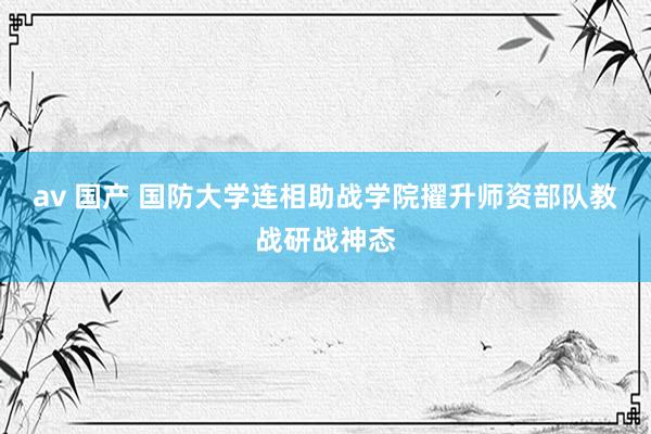 av 国产 国防大学连相助战学院擢升师资部队教战研战神态