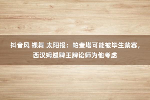 抖音风 裸舞 太阳报：帕奎塔可能被毕生禁赛，西汉姆遴聘王牌讼师为他考虑