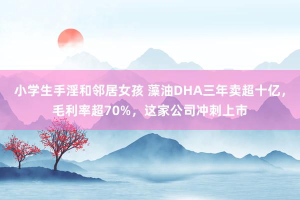 小学生手淫和邻居女孩 藻油DHA三年卖超十亿，毛利率超70%，这家公司冲刺上市