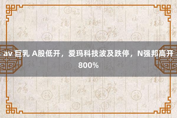 av 巨乳 A股低开，爱玛科技波及跌停，N强邦高开800%