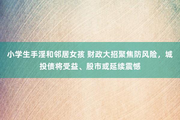 小学生手淫和邻居女孩 财政大招聚焦防风险，城投债将受益、股市或延续震憾