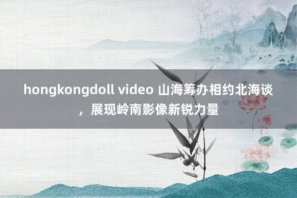 hongkongdoll video 山海筹办相约北海谈，展现岭南影像新锐力量