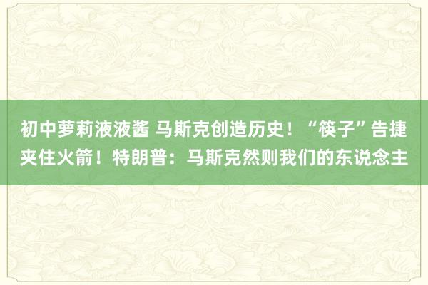 初中萝莉液液酱 马斯克创造历史！“筷子”告捷夹住火箭！特朗普：马斯克然则我们的东说念主