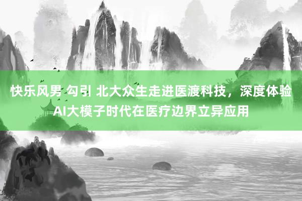 快乐风男 勾引 北大众生走进医渡科技，深度体验AI大模子时代在医疗边界立异应用