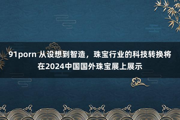 91porn 从设想到智造，珠宝行业的科技转换将在2024中国国外珠宝展上展示