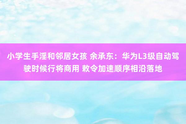 小学生手淫和邻居女孩 余承东：华为L3级自动驾驶时候行将商用 敕令加速顺序相沿落地