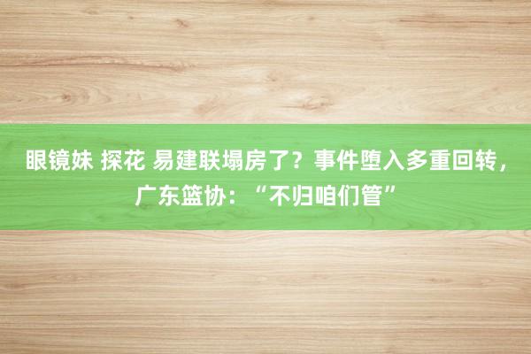 眼镜妹 探花 易建联塌房了？事件堕入多重回转，广东篮协：“不归咱们管”