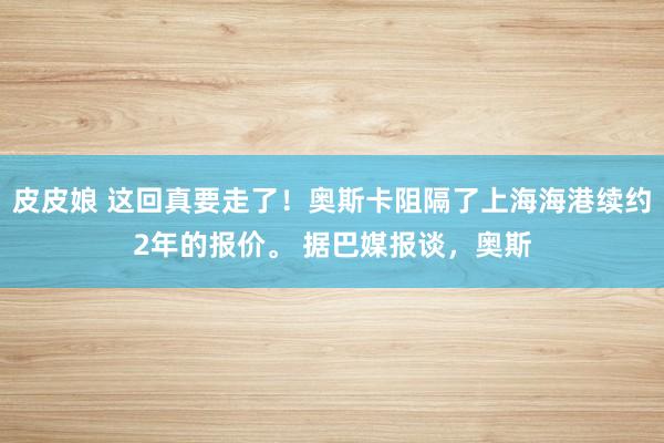 皮皮娘 这回真要走了！奥斯卡阻隔了上海海港续约2年的报价。 据巴媒报谈，奥斯