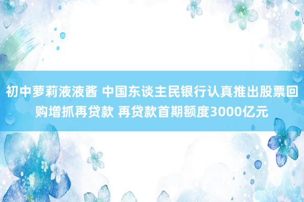 初中萝莉液液酱 中国东谈主民银行认真推出股票回购增抓再贷款 再贷款首期额度3000亿元