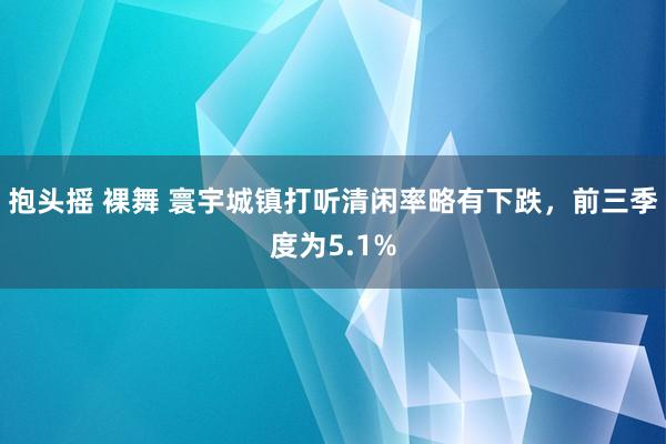 抱头摇 裸舞 寰宇城镇打听清闲率略有下跌，前三季度为5.1%