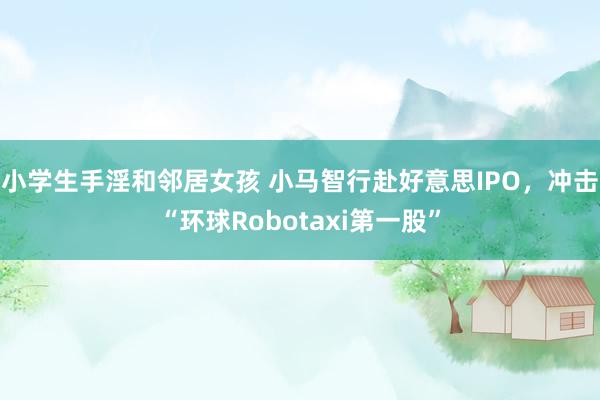 小学生手淫和邻居女孩 小马智行赴好意思IPO，冲击“环球Robotaxi第一股”