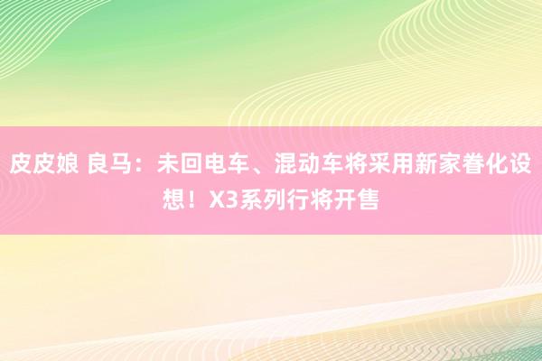 皮皮娘 良马：未回电车、混动车将采用新家眷化设想！X3系列行将开售