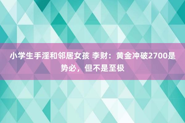 小学生手淫和邻居女孩 李财：黄金冲破2700是势必，但不是至极