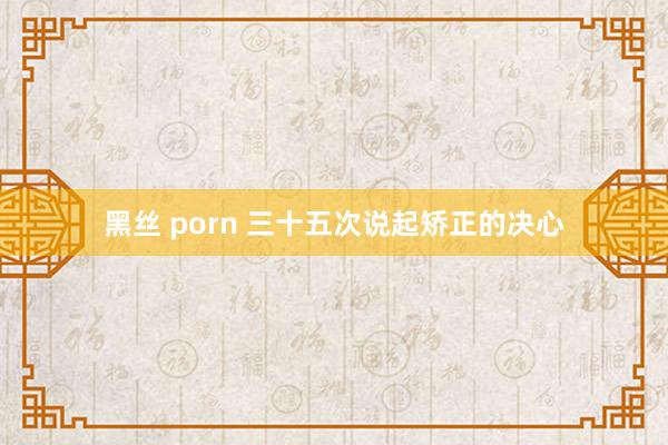 黑丝 porn 三十五次说起矫正的决心